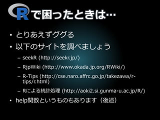 で困ったときは…
• とりあえずググる
• 以下のサイトを調べましょう
– seekR (http://seekr.jp/)
– RjpWiki (http://www.okada.jp.org/RWiki/)
– R-Tips (http://cse.naro.affrc.go.jp/takezawa/r-
tips/r.html)
– Rによる統計処理 (http://aoki2.si.gunma-u.ac.jp/R/)
• help関数というものもあります（後述）
 