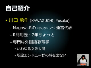 自己紹介
• 川口 勇作 (KAWAGUCHI, Yusaku)
–Nagoya.Rの（なんちゃって）運営代表
–R利用歴：2年ちょっと
–専門は外国語教育学
• いわゆる文系人間
• 所詮エンドユーザの域を出ない
 