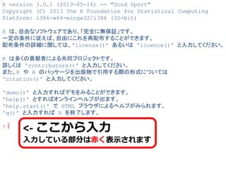 R version 3.0.1 (2013-05-16) -- "Good Sport"
Copyright (C) 2013 The R Foundation for Statistical Computing
Platform: i386-w64-mingw32/i386 (32-bit)
R は、自由なソフトウェアであり、「完全に無保証」です。
一定の条件に従えば、自由にこれを再配布することができます。
配布条件の詳細に関しては、'license()' あるいは 'licence()' と入力してください。
R は多くの貢献者による共同プロジェクトです。
詳しくは 'contributors()' と入力してください。
また、R や R のパッケージを出版物で引用する際の形式については
'citation()' と入力してください。
'demo()' と入力すればデモをみることができます。
'help()' とすればオンラインヘルプが出ます。
'help.start()' で HTML ブラウザによるヘルプがみられます。
'q()' と入力すれば R を終了します。
>｜
<- ここから入力
入力している部分は赤く表示されます
 