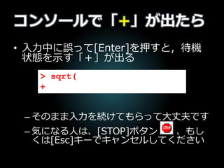 コンソールで「+」が出たら
• 入力中に誤って[Enter]を押すと，待機
状態を示す「＋」が出る
– そのまま入力を続けてもらって大丈夫です
– 気になる人は、[STOP]ボタン 、もし
くは[Esc]キーでキャンセルしてください
> sqrt(
+
 