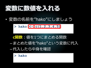 変数に数値を入れる
• 変数の名前を”hako”にしましょう
c関数：値を1つにまとめる関数
– まとめた値を”hako”という変数に代入
– 代入したら中身を確認
> hako <- c(1,2,3,4,5)
> hako
 