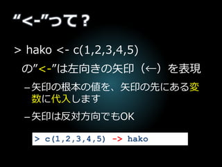 “<-”って？
> hako <- c(1,2,3,4,5)
の”<-”は左向きの矢印（←）を表現
–矢印の根本の値を、矢印の先にある変
数に代入します
–矢印は反対方向でもOK
> c(1,2,3,4,5) -> hako
 