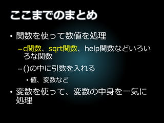 ここまでのまとめ
• 関数を使って数値を処理
–c関数、sqrt関数、help関数などいろい
ろな関数
–()の中に引数を入れる
• 値、変数など
• 変数を使って、変数の中身を一気に
処理
 