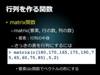 行列を作る関数
• matrix関数
–matrix(要素, 行の数, 列の数)
• 要素：行列の中身
–さっきの表を行列にするには
• 要素はc関数でベクトルの形にする
> matrix(c(180,170,165,175,190,7
5,65,60,70,80),5,2)
 