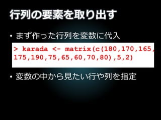 行列の要素を取り出す
• まず作った行列を変数に代入
• 変数の中から見たい行や列を指定
> karada <- matrix(c(180,170,165,
175,190,75,65,60,70,80),5,2)
 