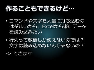 作ることもできるけど…
• コマンドや文字を大量に打ち込むの
はダルいから、Excelから楽にデータ
を読み込みたい
• 行列って数値しか使えないのでは？
文字は読み込めないんじゃないの？
-> できます
 
