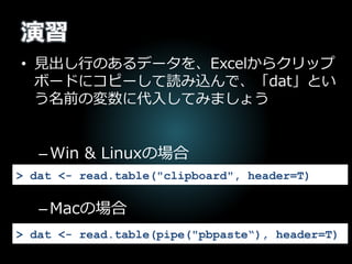 演習
• 見出し行のあるデータを、Excelからクリップ
ボードにコピーして読み込んで、「dat」とい
う名前の変数に代入してみましょう
–Win & Linuxの場合
–Macの場合
> dat <- read.table("clipboard", header=T)
> dat <- read.table(pipe("pbpaste“), header=T)
 