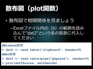 散布図（plot関数）
• 散布図で相関関係を見ましょう
–Excelファイル内の（b）の範囲を読み
込んで”dat2”という名の変数に代入し
てください
#Windowsの方
> dat2 <- read.table("clipboard”, header=T)
#Macの方
> dat2 <- read.table(pipe("pbpaste"), header=T)
> plot(dat2$score, dat2$words)
 