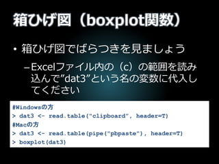 箱ひげ図（boxplot関数）
• 箱ひげ図でばらつきを見ましょう
–Excelファイル内の（c）の範囲を読み
込んで”dat3”という名の変数に代入し
てください
#Windowsの方
> dat3 <- read.table("clipboard”, header=T)
#Macの方
> dat3 <- read.table(pipe("pbpaste"), header=T)
> boxplot(dat3)
 