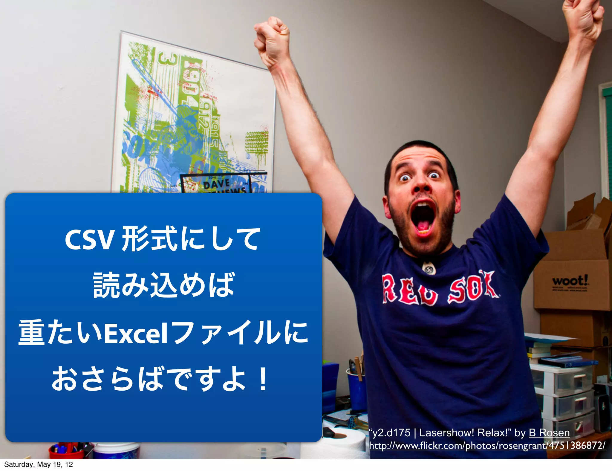 CSV 形式にして
                       読み込めば
   重たいExcelファイルに
             おさらばですよ！
                               “y2.d175 | Lasershow! Relax!” by B Rosen
                               http://www.ﬂickr.com/photos/rosengrant/4751386872/
Saturday, May 19, 12
 