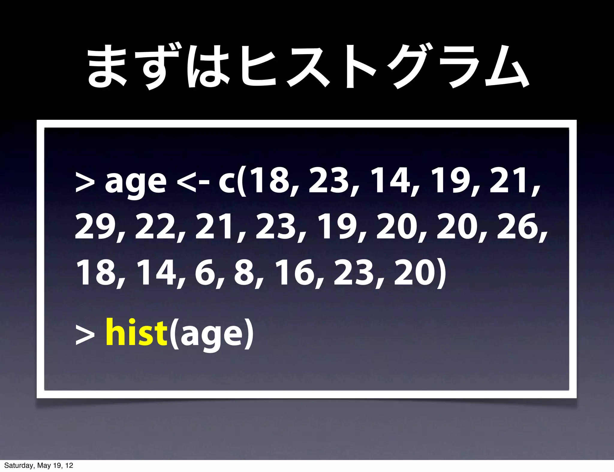 まずはヒストグラム

                       > age <- c(18, 23, 14, 19, 21,
                       29, 22, 21, 23, 19, 20, 20, 26,
                       18, 14, 6, 8, 16, 23, 20)
                       > hist(age)


Saturday, May 19, 12
 