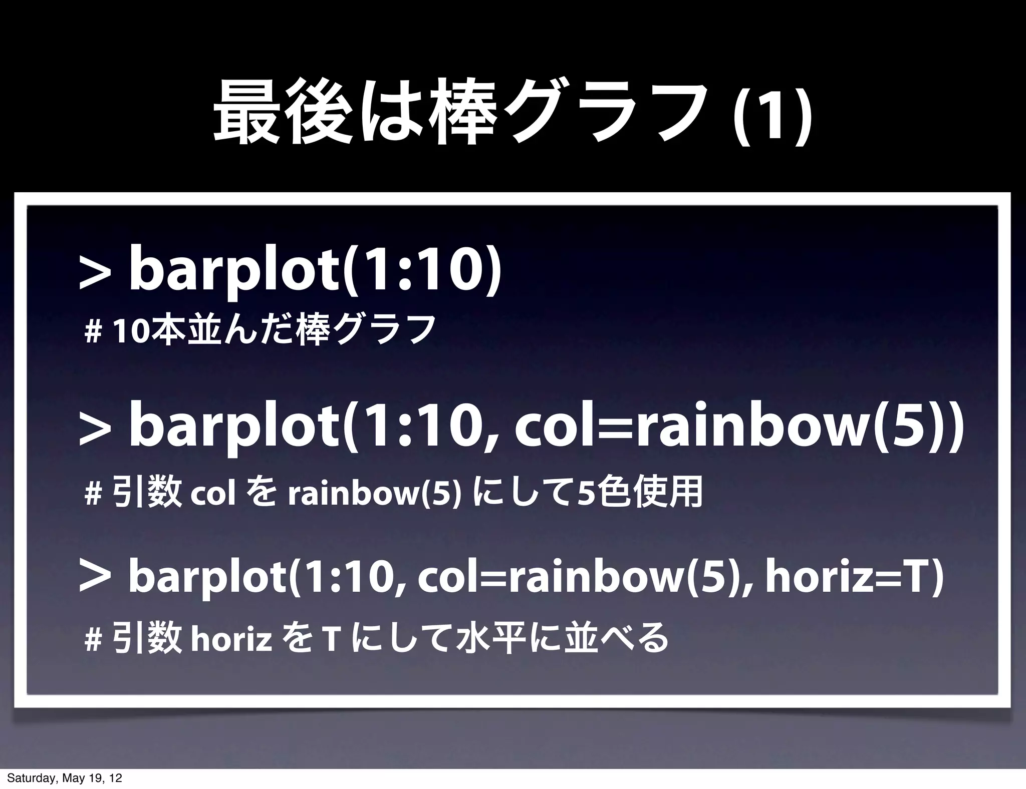 最後は棒グラフ (1)

            > barplot(1:10)
             # 10本並んだ棒グラフ

            > barplot(1:10, col=rainbow(5))
             # 引数 col を rainbow(5) にして5色使用

            > barplot(1:10, col=rainbow(5), horiz=T)
             # 引数 horiz を T にして水平に並べる


Saturday, May 19, 12
 