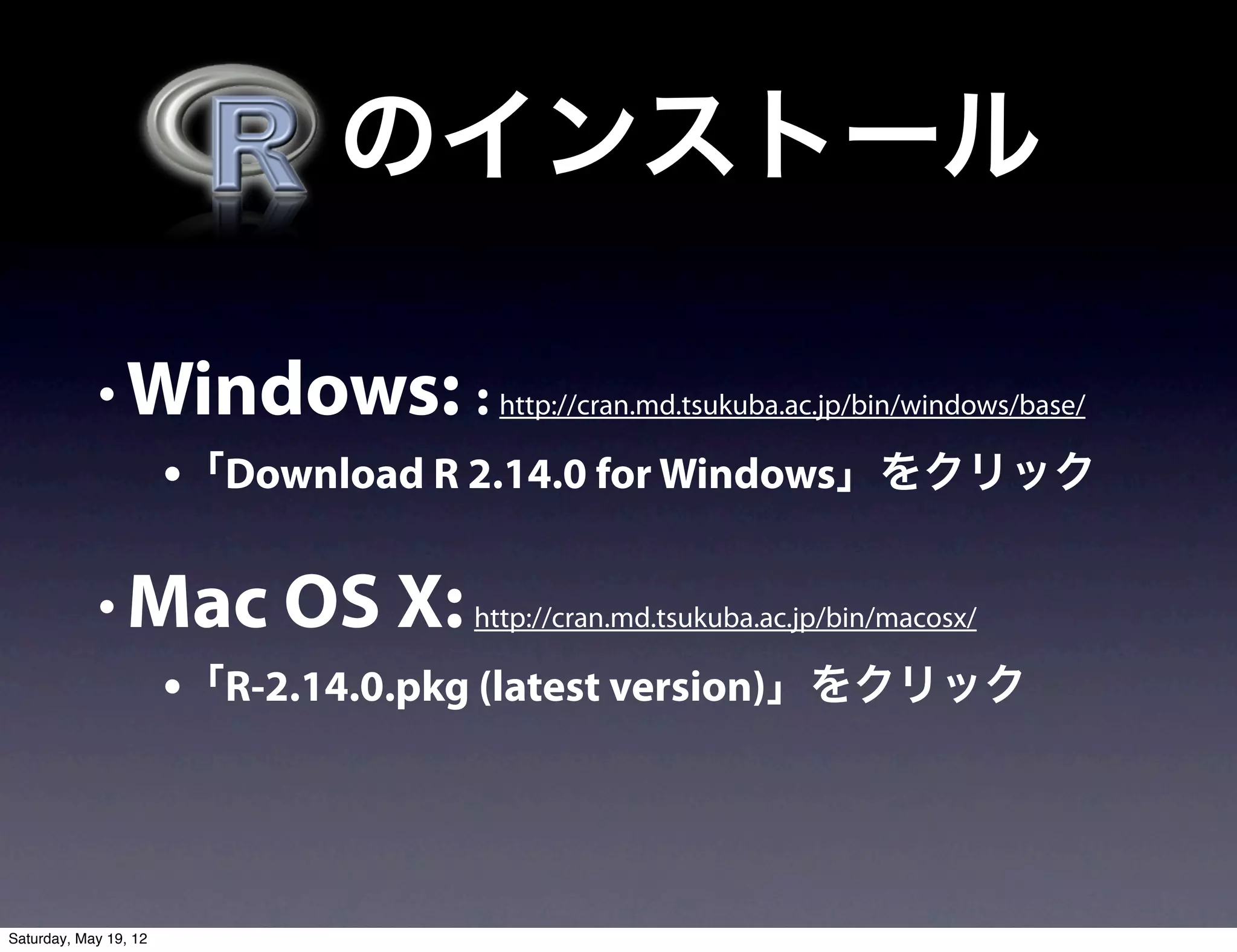   のインストール

            • Windows: : http://cran.md.tsukuba.ac.jp/bin/windows/base/
                       •「Download R 2.14.0 for Windows」をクリック

            • Mac OS X: http://cran.md.tsukuba.ac.jp/bin/macosx/
                       •「R-2.14.0.pkg (latest version)」をクリック



Saturday, May 19, 12
 