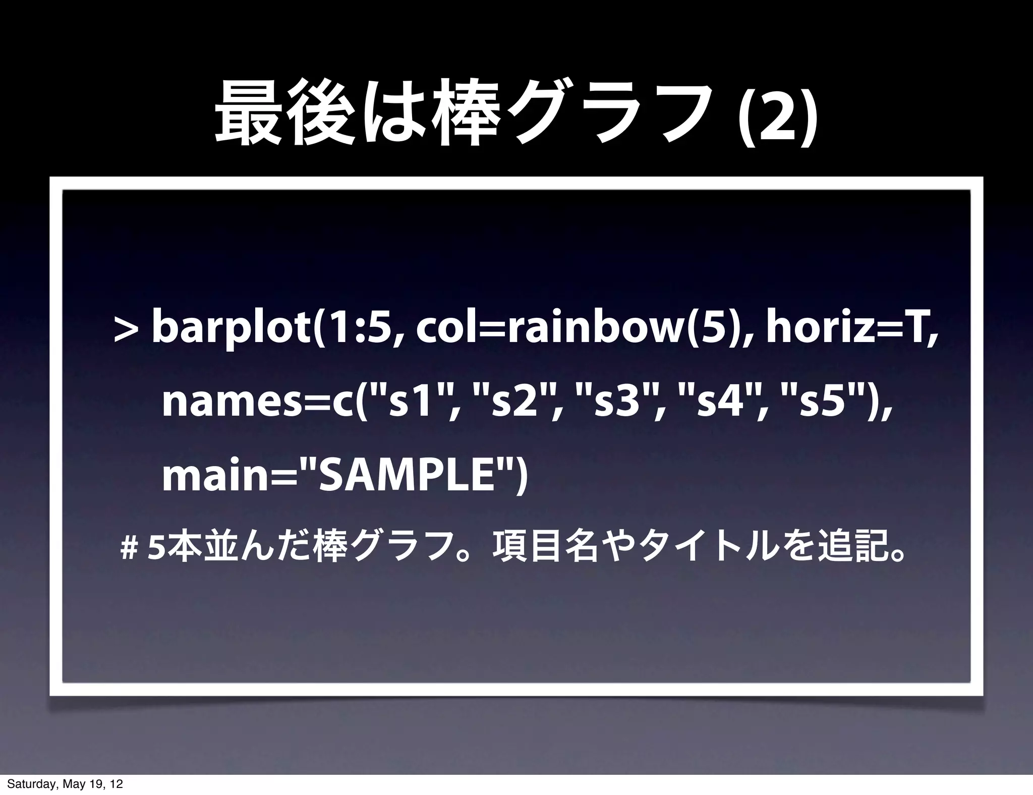 最後は棒グラフ (2)

                  > barplot(1:5, col=rainbow(5), horiz=T,
                       names=c("s1", "s2", "s3", "s4", "s5"),
                       main="SAMPLE")
                   # 5本並んだ棒グラフ。項目名やタイトルを追記。




Saturday, May 19, 12
 