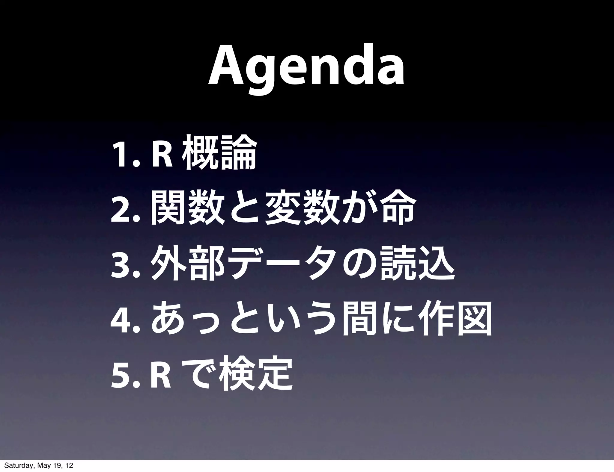Agenda
                       1. R 概論
                       2. 関数と変数が命
                       3. 外部データの読込
                       4. あっという間に作図
                       5. R で検定

Saturday, May 19, 12
 