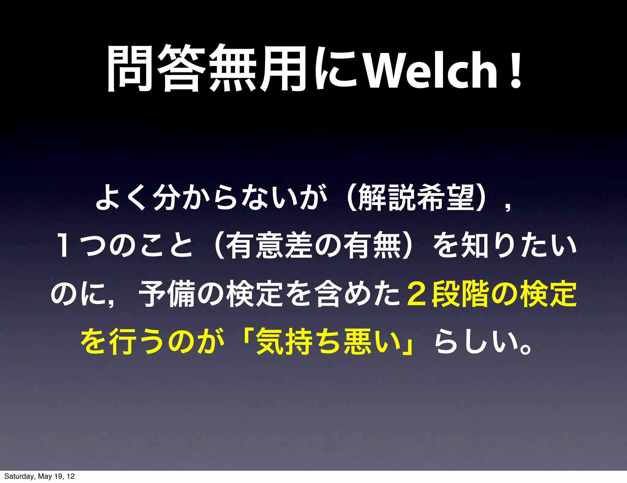 問答無用にWelch !

                       よく分からないが（解説希望），
            １つのこと（有意差の有無）を知りたい
            のに，予備の検定を含めた２段階の検定
                       を行うのが「気持ち悪い」らしい。



Saturday, May 19, 12
 