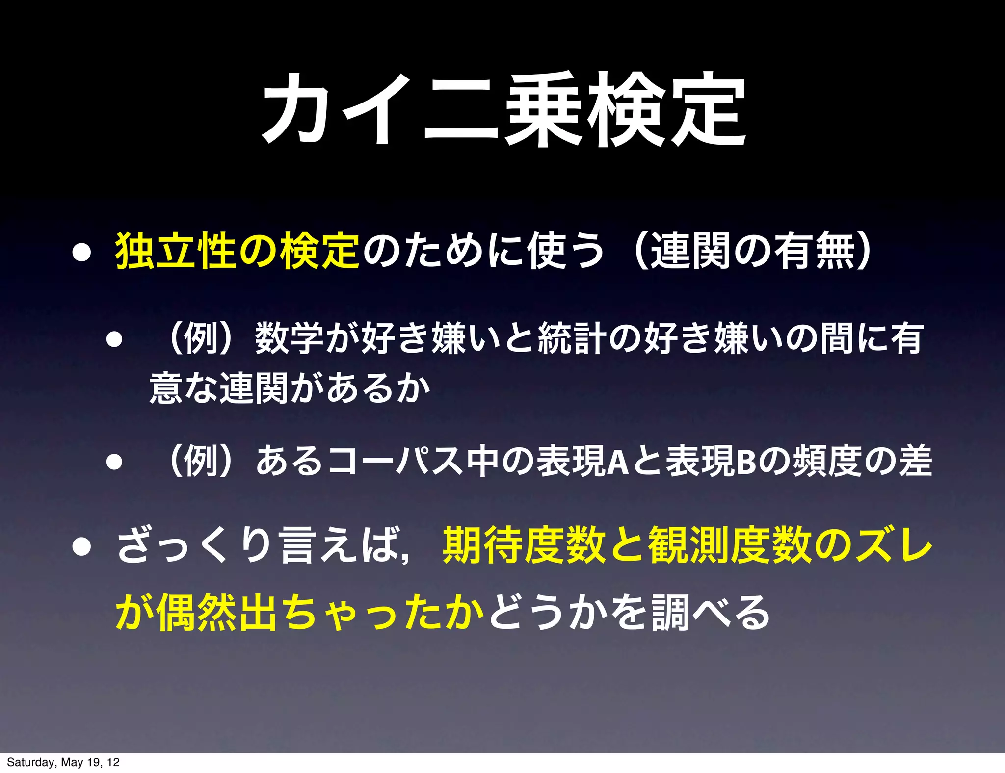 カイ二乗検定
           • 独立性の検定のために使う（連関の有無）
                 •     （例）数学が好き嫌いと統計の好き嫌いの間に有
                       意な連関があるか

                 •     （例）あるコーパス中の表現Aと表現Bの頻度の差

           • ざっくり言えば，期待度数と観測度数のズレ
                  が偶然出ちゃったかどうかを調べる


Saturday, May 19, 12
 