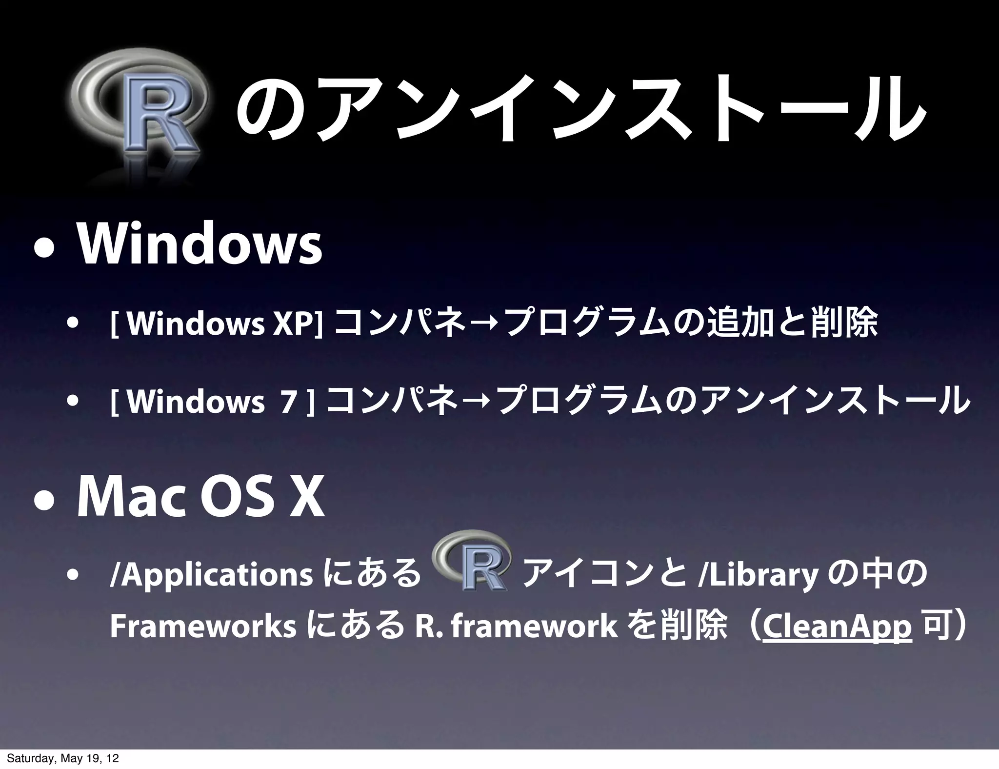  のアンインストール
    • Windows
          • [ Windows XP] コンパネ→プログラムの追加と削除
          • [ Windows 7 ] コンパネ→プログラムのアンインストール

    • Mac OS X
          • /Applications にある    アイコンと /Library の中の
                  Frameworks にある R. framework を削除（CleanApp 可）


Saturday, May 19, 12
 