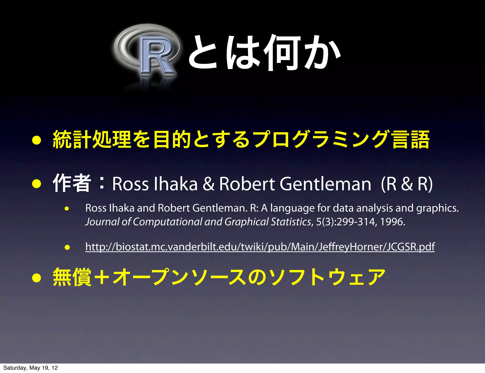  とは何か

          • 統計処理を目的とするプログラミング言語
          • 作者：Ross Ihaka & Robert Gentleman (R & R)
                       •   Ross Ihaka and Robert Gentleman. R: A language for data analysis and graphics.
                           Journal of Computational and Graphical Statistics, 5(3):299-314, 1996.

                       •   http://biostat.mc.vanderbilt.edu/twiki/pub/Main/JeffreyHorner/JCGSR.pdf


          • 無償＋オープンソースのソフトウェア

Saturday, May 19, 12
 