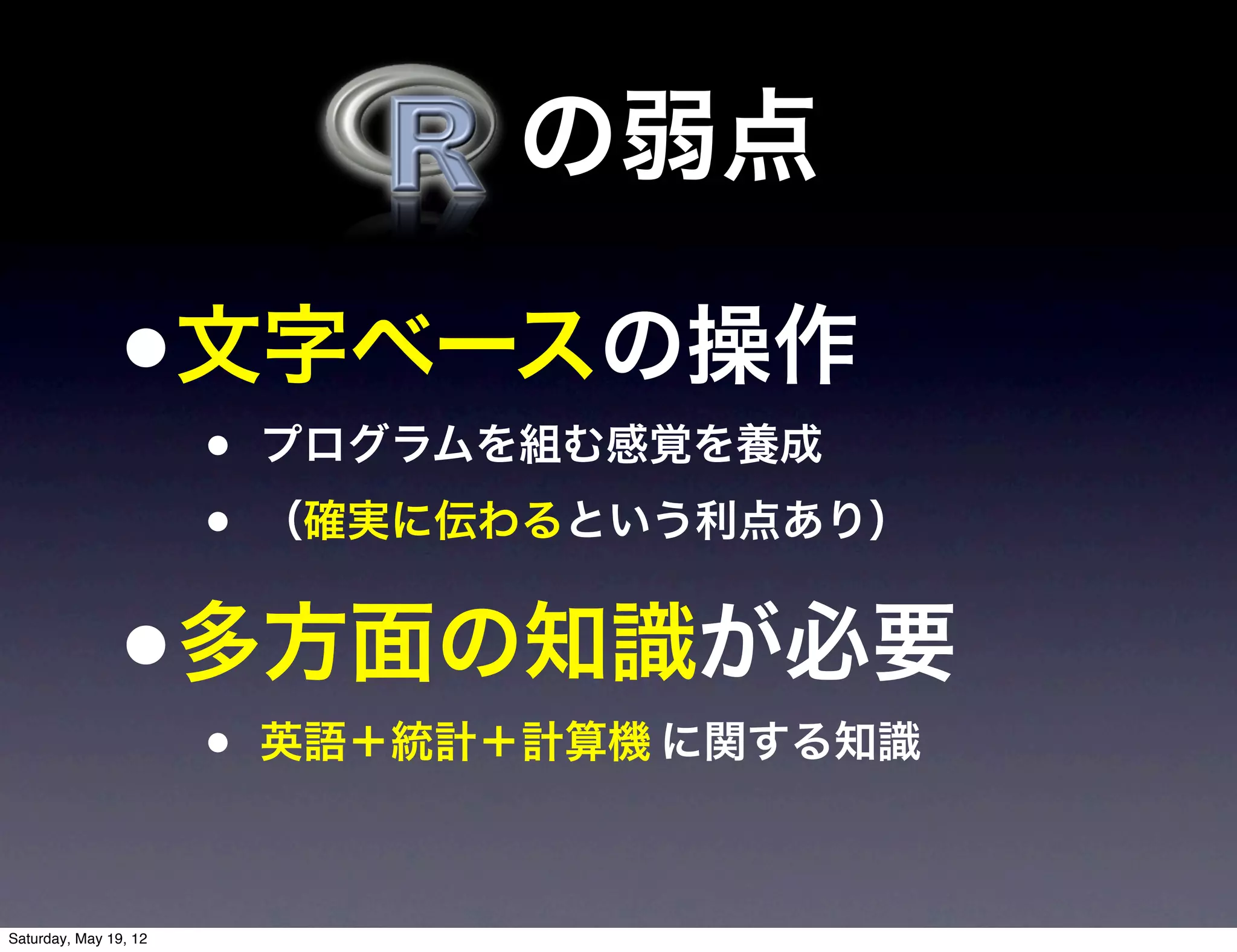  の弱点

                •文字ベースの操作
                       •   プログラムを組む感覚を養成
                       •   （確実に伝わるという利点あり）


                •多方面の知識が必要
                       •   英語＋統計＋計算機 に関する知識



Saturday, May 19, 12
 