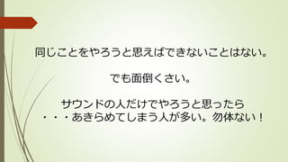 同じことをやろうと思えばできないことはない。
でも面倒くさい。
サウンドの人だけでやろうと思ったら
・・・あきらめてしまう人が多い。勿体ない！
 