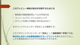 このプレビュー機能の弱点を克服するためには
1. 最低限の機能確認用レベルの作成方法
2. コンソールコマンドによるチェック
3. サウンドを鳴らす関数に何があるのか？
をサウンドクリエイターが知ることが重要です。
これでサウンドクリエイターが「自立」して機能確認や学習が可能。
実はほんの少しの必要最低限のブループリントを覚えるだけでよい。
しかも実装担当のプログラマの負荷も下がります。
 