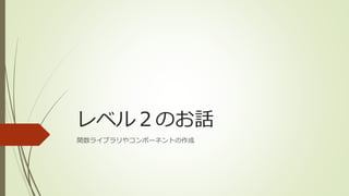 レベル２のお話
関数ライブラリやコンポーネントの作成
 