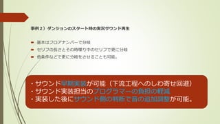 事例２）ダンジョンのスタート時の実況サウンド再生
 基本はフロアナンバーで分岐
 セリフの長さとその時喋り中のセリフで更に分岐
 他条件などで更に分岐をさせることも可能。
・サウンド早期実装が可能（下流工程へのしわ寄せ回避）
・サウンド実装担当のプログラマーの負担の軽減
・実装した後にサウンド側の判断で音の追加調整が可能。
 