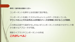 事例3）動作音の自動トリガー
コンポーネントを挿すとほぼ自動で音が鳴る。
コンポーネントを通じてスケルタルメッシュのデータを送っている。
サウンドの人とそれ以外の人の作業スペースを明確に分けることが重要。
この例は正直やり過ぎかもしれないがコンポーネントの作成でもサウンド側
から様々なアプローチが可能。
関数ライブラリやコンポーネントの作成
これがレベル2
 