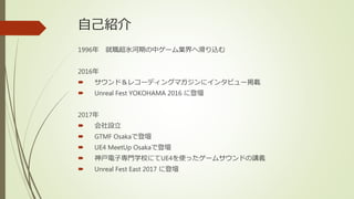 自己紹介
1996年 就職超氷河期の中ゲーム業界へ滑り込む
2016年
 サウンド＆レコーディングマガジンにインタビュー掲載
 Unreal Fest YOKOHAMA 2016 に登壇
2017年
 会社設立
 GTMF Osakaで登壇
 UE4 MeetUp Osakaで登壇
 神戸電子専門学校にてUE4を使ったゲームサウンドの講義
 Unreal Fest East 2017 に登壇
 