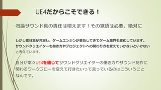 UE4だからこそできる！
勿論サウンド側の責任は増えます！その覚悟は必要。絶対に
しかし素材集が充実し、ゲームエンジンが普及してきてゲーム業界も変化しています。
サウンドクリエイターも働き方やプロジェクトへの関わり方を変えていかないといけない
と考えています。
自分が常々UE4を通じてサウンドクリエイターの働き方やサウンド制作に
関わるワークフローを変えて行きたいって言っているのはこういうこと
なんです。
 
