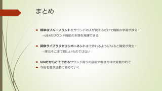 まとめ
 簡単なブループリントをサウンドの人が覚えるだけで機能の学習が捗る！
→UE4のサウンド機能の本領を発揮できる
 関数ライブラリやコンポーネントまで作れるようになると確変が発生！
→実はそこまで難しいものではない
 UE4だからこそできるサウンド周りの座組や働き方は大変魅力的で
 今後も普及活動に努めていく
 