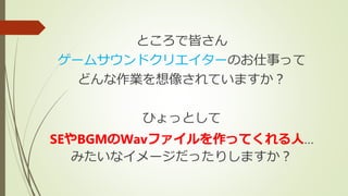 ところで皆さん
ゲームサウンドクリエイターのお仕事って
どんな作業を想像されていますか？
ひょっとして
SEやBGMのWavファイルを作ってくれる人…
みたいなイメージだったりしますか？
 