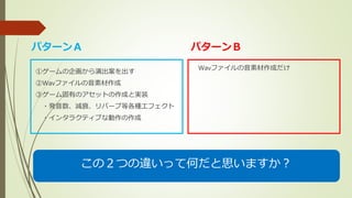 ①ゲームの企画から演出案を出す
②Wavファイルの音素材作成
③ゲーム固有のアセットの作成と実装
・発音数、減衰、リバーブ等各種エフェクト
・インタラクティブな動作の作成
Wavファイルの音素材作成だけ
パターンＡ パターンＢ
この２つの違いって何だと思いますか？
 