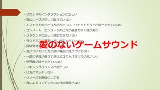 ・サウンドのインタラクションに乏しい
・音のループが正しく取れていない
・エフェクトのかかり方がおかしい、ウェットドライが統一できていない
・コンバート、エンコードの仕方が最適でなく音が劣化
・サラウンドに正しく対応できていない
・ラウドネスの基準などに対応できていない
・同時発音管理ができていない
・音がついていた方が良い場所に音がついてない
・一部に予算が偏りすぎなどコストバランスがおかしい
・世界観が統一できていない
・ミキシングバランスがおかしい
・状況にマッチしない
・リソースを無駄にしてる
・音によるコンテンツへの付加価値がない
愛のないゲームサウンド
 