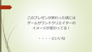 このプレゼンが終わった頃には
ゲームサウンドクリエイターの
イメージが変わってる！
・・・・といいな
 