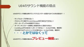 UE4のサウンド機能の弱点
UE4のサウンド機能は純サウンドクリエイターの目からみて大きな弱点が！！
・サンプルループが使えない！
・プロジェクト設定で5.1chとStereoの切り替えができない！
・スピーカーアングルの変更ができない
・オーディオリスナーの画角と音量を別々に設定できない
・5.1chのwavがそのままインポートできない！（4.19より対応、確認済）
・そのままではアンビソニックスが使えない（4.19より対応、確認中）
・・・とかではなくって
UE4のサウンド機能の弱点はプレビュー機能にあり
 