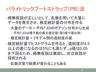 パラメトリックブートストラップ（PB）法
• 帰無仮説が正しいとして、乱数を用いて大量に
データを発生させ、検定統計量の分布を作る
• 大量のデータ = 平均7.83のポアソン分布から生成
• 平均7.83は種子数の最尤推定値（第3章で導出済）
• 検定統計量 = 2モデル間の逸脱度の差
• 検定統計量でヒストグラムを作ると、逸脱度が4.5
以上の差になるのは5%にも満たず、p値は0.05
を下回るため、帰無仮説は棄却し、対立仮説が
採択される
• 乱数次第で結果が変わることもある
10
 
