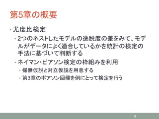 第5章の概要
• 尤度比検定
• 2つのネストしたモデルの逸脱度の差をみて、モデ
ルがデータによく適合しているかを統計の検定の
手法に基づいて判断する
• ネイマン・ピアソン検定の枠組みを利用
• 帰無仮説と対立仮説を用意する
• 第3章のポアソン回帰を例にとって検定を行う
5
 