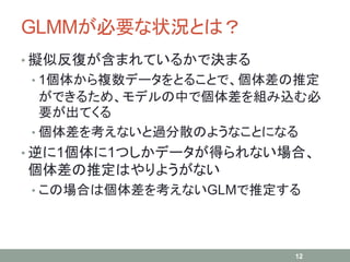 GLMMが必要な状況とは？
• 擬似反復が含まれているかで決まる
• 1個体から複数データをとることで、個体差の推定
ができるため、モデルの中で個体差を組み込む必
要が出てくる
• 個体差を考えないと過分散のようなことになる
• 逆に1個体に1つしかデータが得られない場合、
個体差の推定はやりようがない
• この場合は個体差を考えないGLMで推定する
12
 