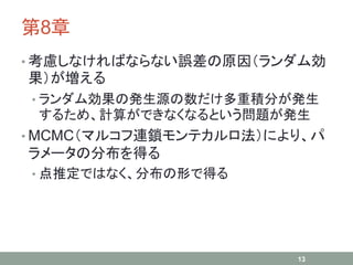 第8章
• 考慮しなければならない誤差の原因（ランダム効
果）が増える
• ランダム効果の発生源の数だけ多重積分が発生
するため、計算ができなくなるという問題が発生
• MCMC（マルコフ連鎖モンテカルロ法）により、パ
ラメータの分布を得る
• 点推定ではなく、分布の形で得る
13
 