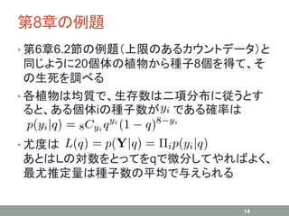 第8章の例題
• 第6章6.2節の例題（上限のあるカウントデータ）と
同じように20個体の植物から種子8個を得て、そ
の生死を調べる
• 各植物は均質で、生存数は二項分布に従うとす
ると、ある個体iの種子数が である確率は
• 尤度は
あとはＬの対数をとってをqで微分してやればよく、
最尤推定量は種子数の平均で与えられる
14
 