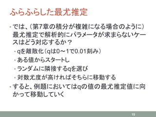 ふらふらした最尤推定
• では、（第7章の積分が複雑になる場合のように）
最尤推定で解析的にパラメータが求まらないケー
スはどう対応するか？
• qを離散化（qは0～1で0.01刻み）
• ある値からスタートし
• ランダムに隣接するqを選び
• 対数尤度が高ければそちらに移動する
• すると、例題においてはqの値の最尤推定値に向
かって移動していく
15
 
