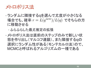 メトロポリス法
• ランダムに隣接するqを選んで尤度が小さくなる
場合でも、確率 でそちらの方
に移動させる
• ふらふらした最尤推定の拡張
• メトロポリス法は直前のステップのみで新しい状
態を作り出し（マルコフ連鎖）、また隣接するqの
選択にランダム性がある（モンテカルロ法）ので、
MCMCと呼ばれるアルゴリズムの一種である
16
 