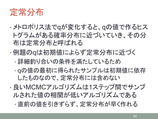 定常分布
• メトロポリス法でqが変化すると、qの値で作るヒス
トグラムがある確率分布に近づいていき、その分
布は定常分布と呼ばれる
• 例題のqは初期値によらず定常分布に近づく
• 詳細釣り合いの条件を満たしているため
• qの値の最初に得られたサンプルは初期値に依存
したものなので、定常分布には含めない
• 良いMCMCアルゴリズムは1ステップ間でサンプ
ルされた値の相関が低いアルゴリズムである
• 直前の値を引きずらず、定常分布が早く作れる
17
 