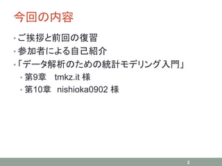 今回の内容
• ご挨拶と前回の復習
• 参加者による自己紹介
• 「データ解析のための統計モデリング入門」
• 第9章 tmkz.it 様
• 第10章 nishioka0902 様
2
 