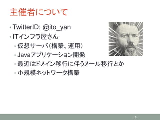 主催者について
• TwitterID: @ito_yan
• ITインフラ屋さん
• 仮想サーバ（構築、運用）
• Javaアプリケーション開発
• 最近はドメイン移行に伴うメール移行とか
• 小規模ネットワーク構築
3
 