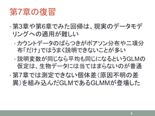 第7章の復習
• 第3章や第6章でみた回帰は、現実のデータモデ
リングへの適用が難しい
• カウントデータのばらつきがポアソン分布や二項分
布「だけ」ではうまく説明できないことが多い
• 説明変数が同じなら平均も同じになるというGLMの
仮定は、生物データには当てはまらないのが普通
• 第7章では測定できない個体差（原因不明の差
異）を組み込んだGLMであるGLMMが登場した
5
 