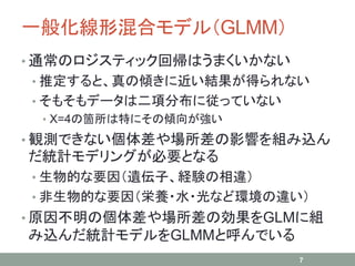 一般化線形混合モデル（GLMM）
• 通常のロジスティック回帰はうまくいかない
• 推定すると、真の傾きに近い結果が得られない
• そもそもデータは二項分布に従っていない
• X=4の箇所は特にその傾向が強い
• 観測できない個体差や場所差の影響を組み込ん
だ統計モデリングが必要となる
• 生物的な要因（遺伝子、経験の相違）
• 非生物的な要因（栄養・水・光など環境の違い）
• 原因不明の個体差や場所差の効果をGLMに組
み込んだ統計モデルをGLMMと呼んでいる
7
 