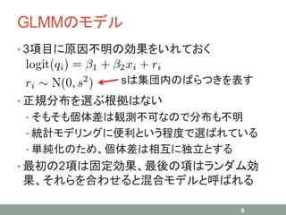 GLMMのモデル
• 3項目に原因不明の効果をいれておく
• 正規分布を選ぶ根拠はない
• そもそも個体差は観測不可なので分布も不明
• 統計モデリングに便利という程度で選ばれている
• 単純化のため、個体差は相互に独立とする
• 最初の2項は固定効果、最後の項はランダム効
果、それらを合わせると混合モデルと呼ばれる
8
sは集団内のばらつきを表す
 